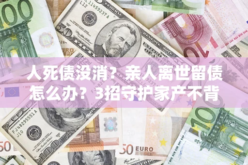 济南人死债没消？亲人离世留债怎么办？3招守护家产不背锅
