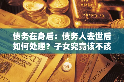 济南债务在身后：债务人去世后如何处理？子女究竟该不该还钱？