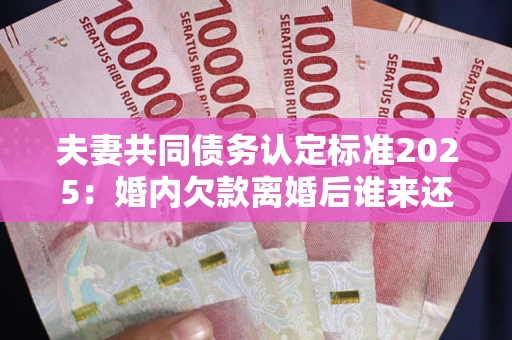 济南夫妻共同债务认定标准2025：婚内欠款离婚后谁来还？