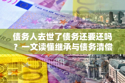 济南债务人去世了债务还要还吗？一文读懂继承与债务清偿